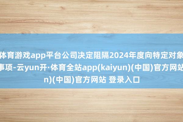 体育游戏app平台公司决定阻隔2024年度向特定对象刊行股票事项-云yun开·体育全站app(kaiyun)(中国)官方网站 登录入口