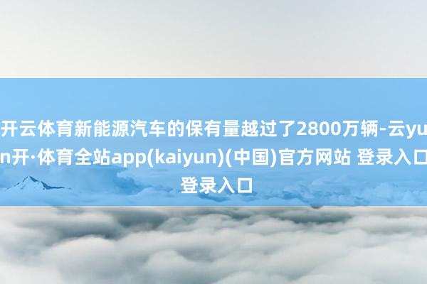 开云体育新能源汽车的保有量越过了2800万辆-云yun开·体育全站app(kaiyun)(中国)官方网站 登录入口