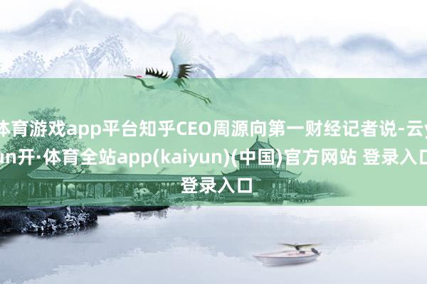 体育游戏app平台知乎CEO周源向第一财经记者说-云yun开·体育全站app(kaiyun)(中国)官方网站 登录入口