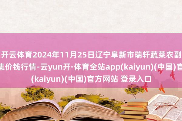 开云体育2024年11月25日辽宁阜新市瑞轩蔬菜农副居品笼统批发市集价钱行情-云yun开·体育全站app(kaiyun)(中国)官方网站 登录入口