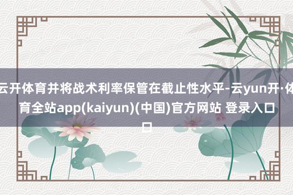 云开体育并将战术利率保管在截止性水平-云yun开·体育全站app(kaiyun)(中国)官方网站 登录入口