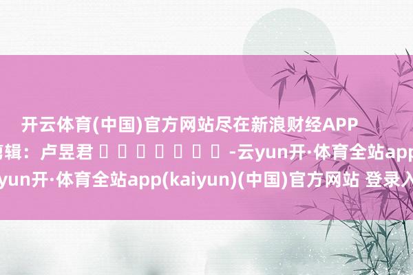 开云体育(中国)官方网站尽在新浪财经APP            						包袱剪辑：卢昱君 							-云yun开·体育全站app(kaiyun)(中国)官方网站 登录入口