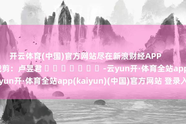 开云体育(中国)官方网站尽在新浪财经APP            						背负裁剪：卢昱君 							-云yun开·体育全站app(kaiyun)(中国)官方网站 登录入口