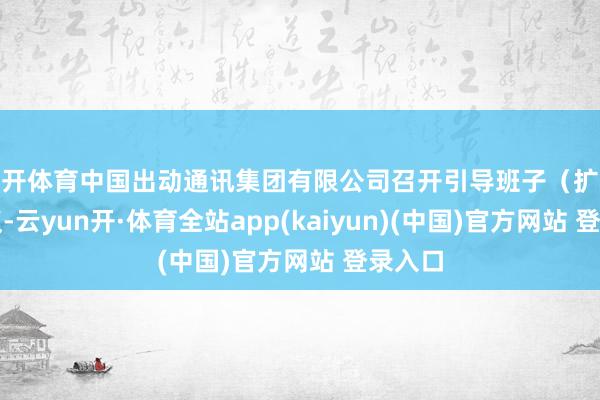 云开体育中国出动通讯集团有限公司召开引导班子（扩大）会议-云yun开·体育全站app(kaiyun)(中国)官方网站 登录入口