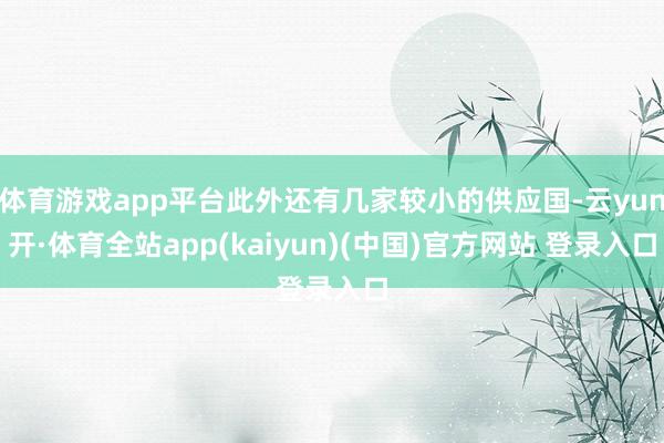 体育游戏app平台此外还有几家较小的供应国-云yun开·体育全站app(kaiyun)(中国)官方网站 登录入口
