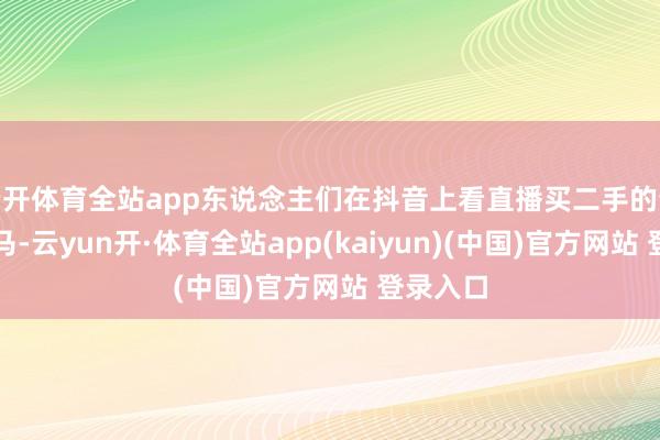云开体育全站app东说念主们在抖音上看直播买二手的奔突、良马-云yun开·体育全站app(kaiyun)(中国)官方网站 登录入口