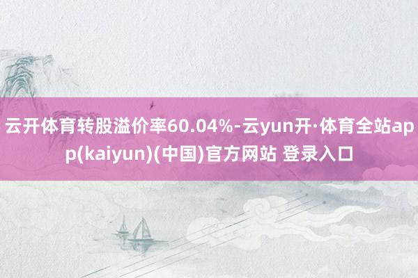 云开体育转股溢价率60.04%-云yun开·体育全站app(kaiyun)(中国)官方网站 登录入口