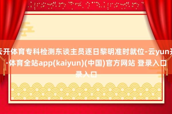 云开体育专科检测东谈主员逐日黎明准时就位-云yun开·体育全站app(kaiyun)(中国)官方网站 登录入口