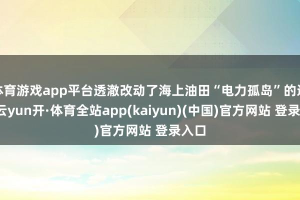 体育游戏app平台透澈改动了海上油田“电力孤岛”的近况-云yun开·体育全站app(kaiyun)(中国)官方网站 登录入口