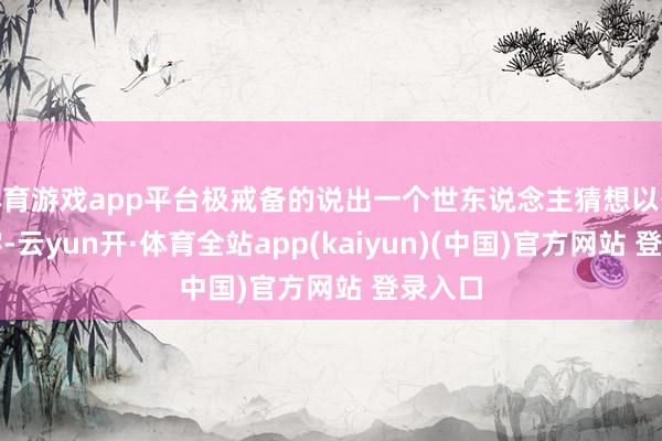 体育游戏app平台极戒备的说出一个世东说念主猜想以外的名字-云yun开·体育全站app(kaiyun)(中国)官方网站 登录入口