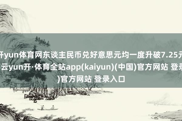 开yun体育网东谈主民币兑好意思元均一度升破7.25元关隘-云yun开·体育全站app(kaiyun)(中国)官方网站 登录入口