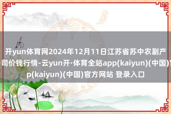 开yun体育网2024年12月11日江苏省苏中农副产物往复中心有限公司价钱行情-云yun开·体育全站app(kaiyun)(中国)官方网站 登录入口
