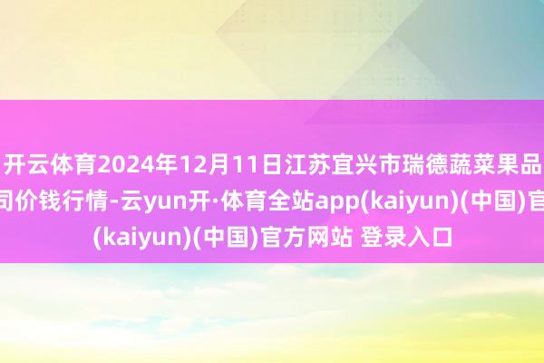 开云体育2024年12月11日江苏宜兴市瑞德蔬菜果品批发市集有限公司价钱行情-云yun开·体育全站app(kaiyun)(中国)官方网站 登录入口