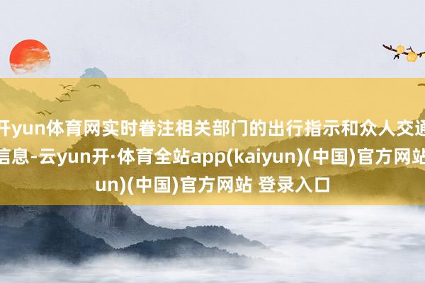 开yun体育网实时眷注相关部门的出行指示和众人交通运营鬈曲信息-云yun开·体育全站app(kaiyun)(中国)官方网站 登录入口