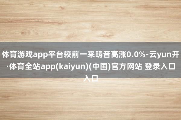 体育游戏app平台较前一来畴昔高涨0.0%-云yun开·体育全站app(kaiyun)(中国)官方网站 登录入口