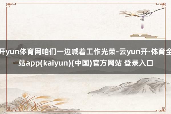 开yun体育网咱们一边喊着工作光荣-云yun开·体育全站app(kaiyun)(中国)官方网站 登录入口