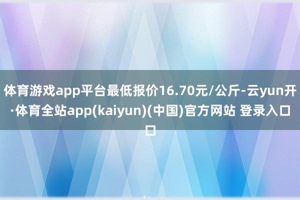 体育游戏app平台最低报价16.70元/公斤-云yun开·体育全站app(kaiyun)(中国)官方网站 登录入口