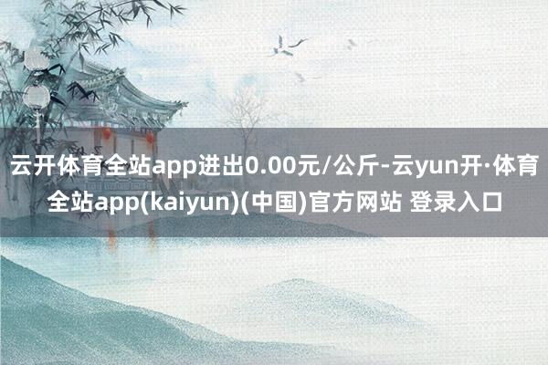 云开体育全站app进出0.00元/公斤-云yun开·体育全站app(kaiyun)(中国)官方网站 登录入口