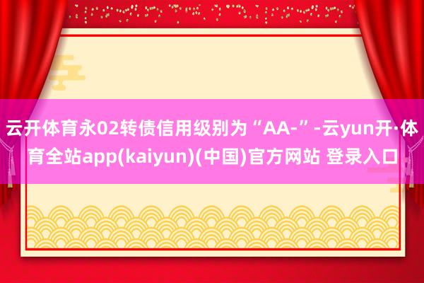 云开体育永02转债信用级别为“AA-”-云yun开·体育全站app(kaiyun)(中国)官方网站 登录入口