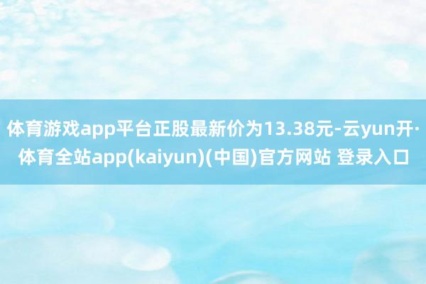 体育游戏app平台正股最新价为13.38元-云yun开·体育全站app(kaiyun)(中国)官方网站 登录入口