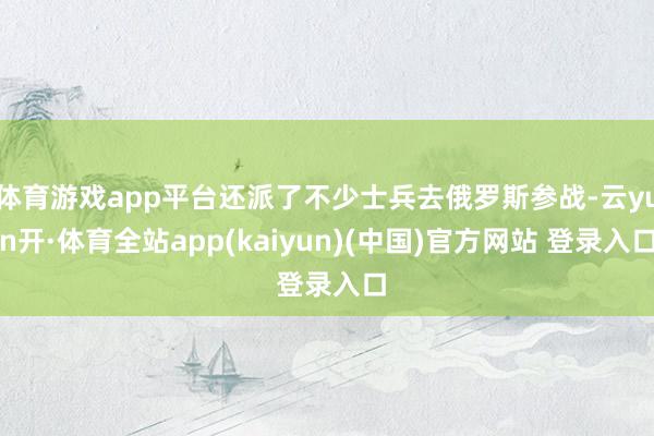 体育游戏app平台还派了不少士兵去俄罗斯参战-云yun开·体育全站app(kaiyun)(中国)官方网站 登录入口