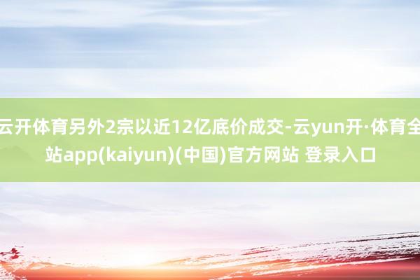 云开体育另外2宗以近12亿底价成交-云yun开·体育全站app(kaiyun)(中国)官方网站 登录入口