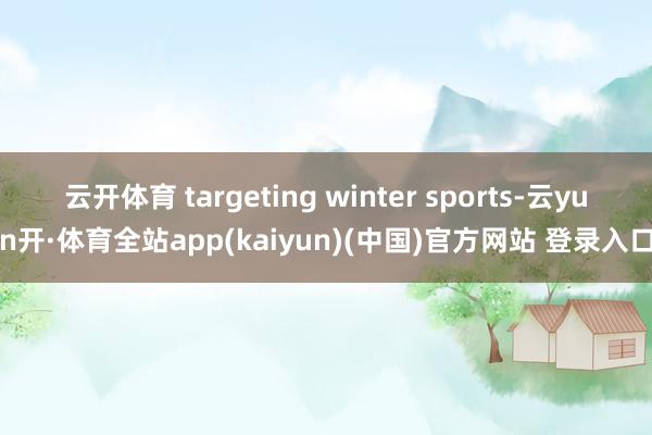 云开体育 targeting winter sports-云yun开·体育全站app(kaiyun)(中国)官方网站 登录入口