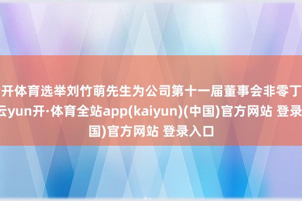 云开体育选举刘竹萌先生为公司第十一届董事会非零丁董事-云yun开·体育全站app(kaiyun)(中国)官方网站 登录入口