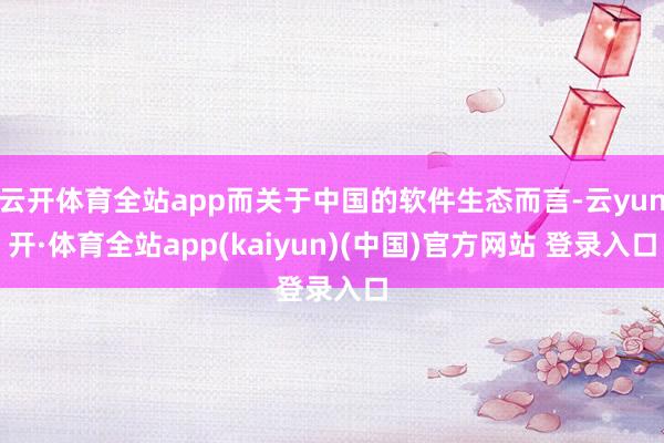 云开体育全站app而关于中国的软件生态而言-云yun开·体育全站app(kaiyun)(中国)官方网站 登录入口