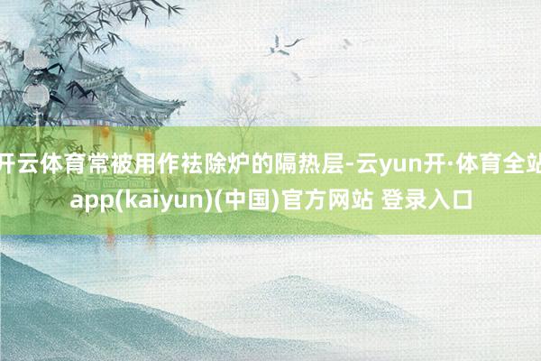 开云体育常被用作袪除炉的隔热层-云yun开·体育全站app(kaiyun)(中国)官方网站 登录入口