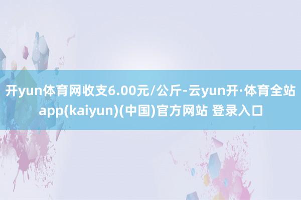 开yun体育网收支6.00元/公斤-云yun开·体育全站app(kaiyun)(中国)官方网站 登录入口