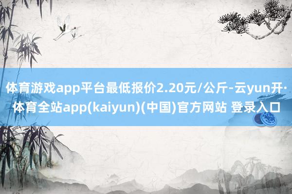 体育游戏app平台最低报价2.20元/公斤-云yun开·体育全站app(kaiyun)(中国)官方网站 登录入口