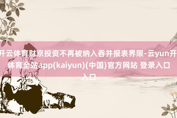 开云体育财京投资不再被纳入吞并报表界限-云yun开·体育全站app(kaiyun)(中国)官方网站 登录入口