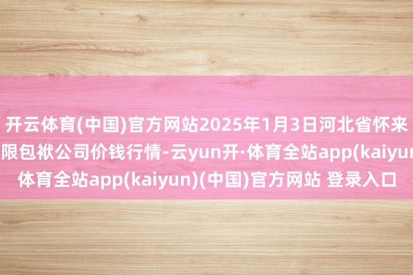 开云体育(中国)官方网站2025年1月3日河北省怀来县京西果菜批发阛阓有限包袱公司价钱行情-云yun开·体育全站app(kaiyun)(中国)官方网站 登录入口
