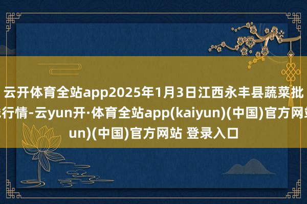 云开体育全站app2025年1月3日江西永丰县蔬菜批发商场价钱行情-云yun开·体育全站app(kaiyun)(中国)官方网站 登录入口