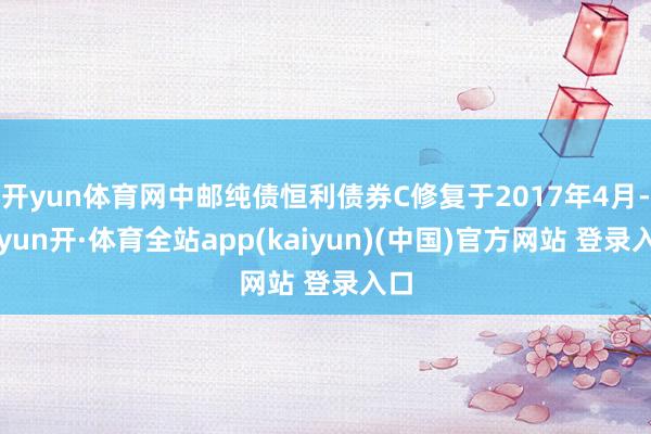 开yun体育网中邮纯债恒利债券C修复于2017年4月-云yun开·体育全站app(kaiyun)(中国)官方网站 登录入口