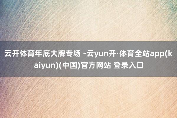 云开体育年底大牌专场 -云yun开·体育全站app(kaiyun)(中国)官方网站 登录入口