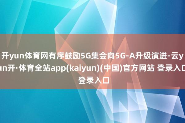 开yun体育网有序鼓励5G集会向5G-A升级演进-云yun开·体育全站app(kaiyun)(中国)官方网站 登录入口