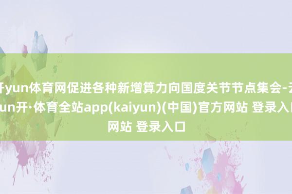 开yun体育网促进各种新增算力向国度关节节点集会-云yun开·体育全站app(kaiyun)(中国)官方网站 登录入口