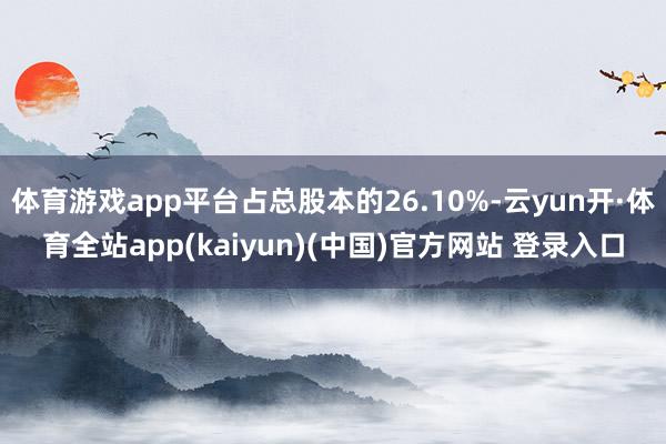 体育游戏app平台占总股本的26.10%-云yun开·体育全站app(kaiyun)(中国)官方网站 登录入口