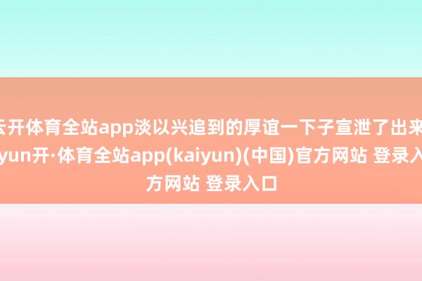 云开体育全站app淡以兴追到的厚谊一下子宣泄了出来-云yun开·体育全站app(kaiyun)(中国)官方网站 登录入口