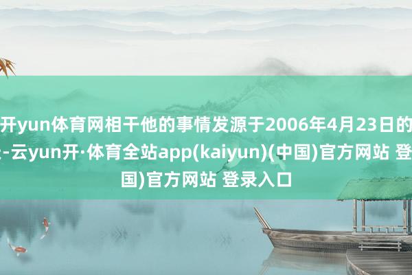 开yun体育网相干他的事情发源于2006年4月23日的那一天-云yun开·体育全站app(kaiyun)(中国)官方网站 登录入口