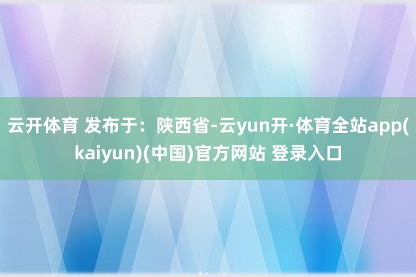 云开体育 发布于：陕西省-云yun开·体育全站app(kaiyun)(中国)官方网站 登录入口