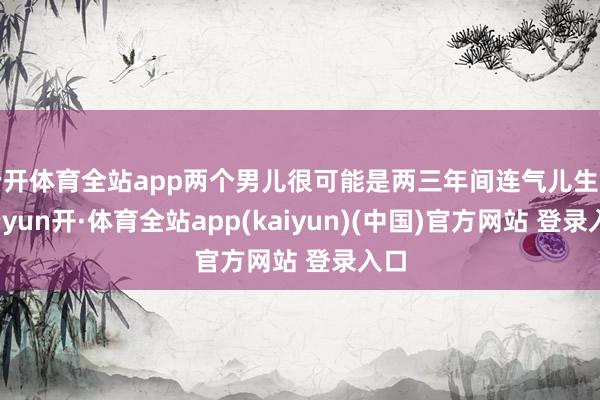 云开体育全站app两个男儿很可能是两三年间连气儿生的-云yun开·体育全站app(kaiyun)(中国)官方网站 登录入口
