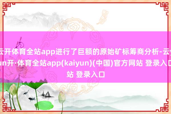 云开体育全站app进行了巨额的原始矿标筹商分析-云yun开·体育全站app(kaiyun)(中国)官方网站 登录入口