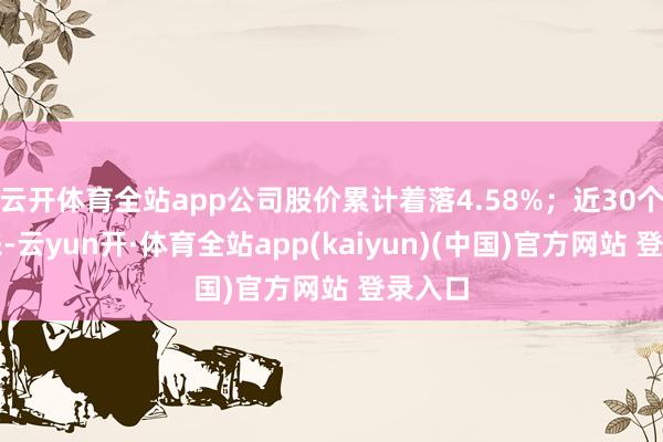 云开体育全站app公司股价累计着落4.58%；近30个往未来-云yun开·体育全站app(kaiyun)(中国)官方网站 登录入口