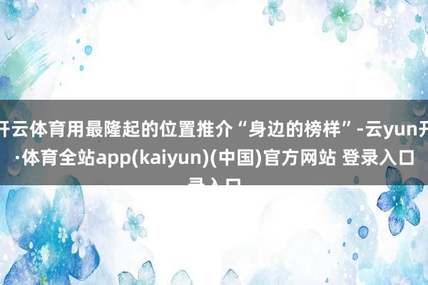 开云体育用最隆起的位置推介“身边的榜样”-云yun开·体育全站app(kaiyun)(中国)官方网站 登录入口