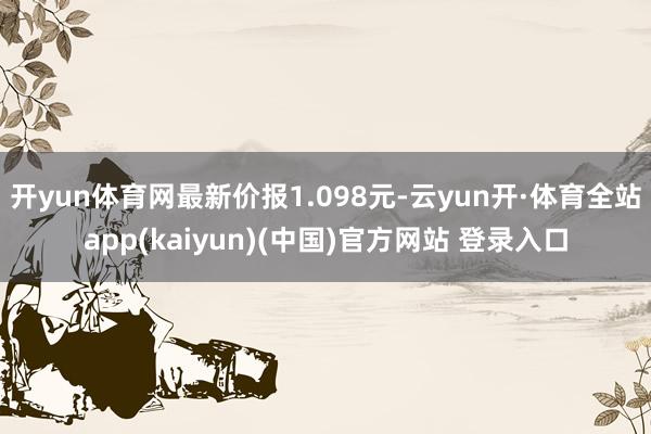 开yun体育网最新价报1.098元-云yun开·体育全站app(kaiyun)(中国)官方网站 登录入口