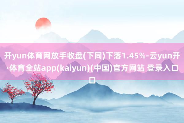 开yun体育网放手收盘(下同)下落1.45%-云yun开·体育全站app(kaiyun)(中国)官方网站 登录入口