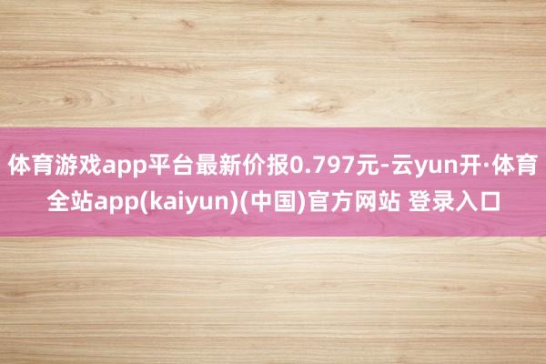 体育游戏app平台最新价报0.797元-云yun开·体育全站app(kaiyun)(中国)官方网站 登录入口